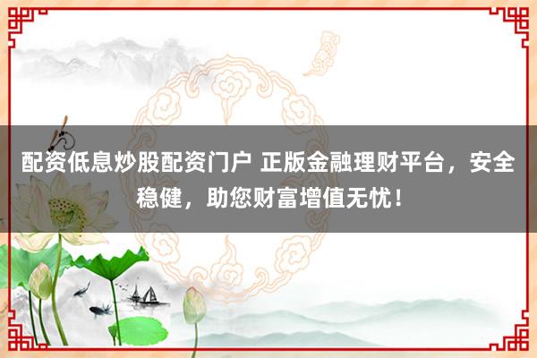 配资低息炒股配资门户 正版金融理财平台,安全稳健,助您财富增值无忧!