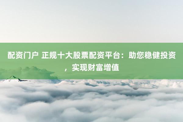 配资门户 正规十大股票配资平台：助您稳健投资，实现财富增值