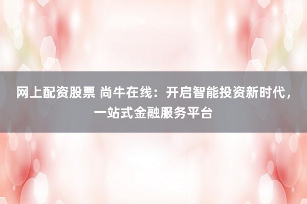 网上配资股票 尚牛在线：开启智能投资新时代，一站式金融服务平台