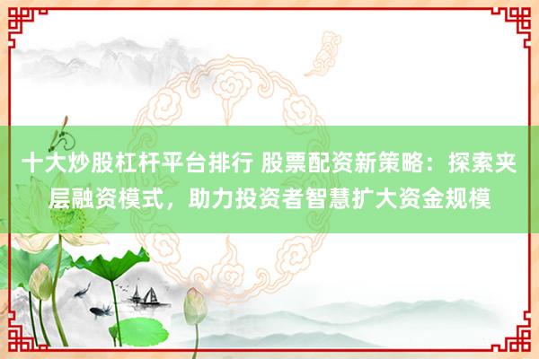 十大炒股杠杆平台排行 股票配资新策略:探索夹层融资模式,助力投资者智慧扩大资金规模