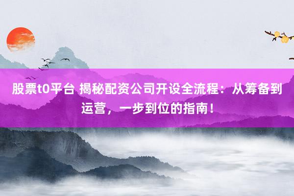 股票t0平台 揭秘配资公司开设全流程:从筹备到运营,一步到位的指南!