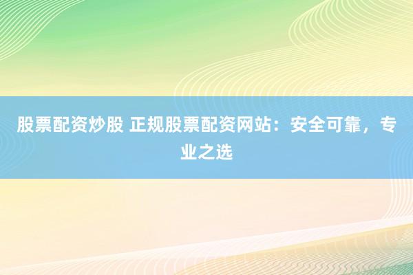 股票配资炒股 正规股票配资网站:安全可靠,专业之选