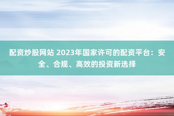 配资炒股网站 2023年国家许可的配资平台:安全、合规、高效的投资新选择