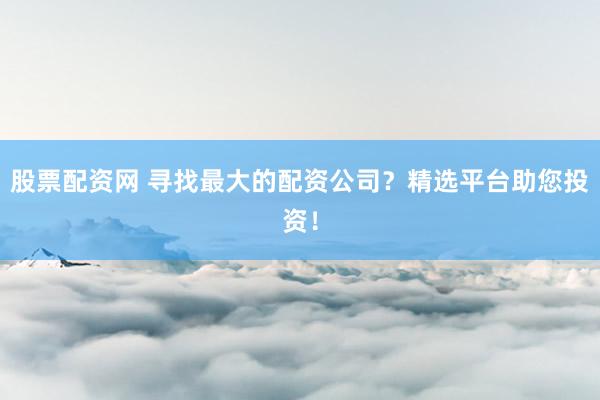 股票配资网 寻找最大的配资公司？精选平台助您投资！