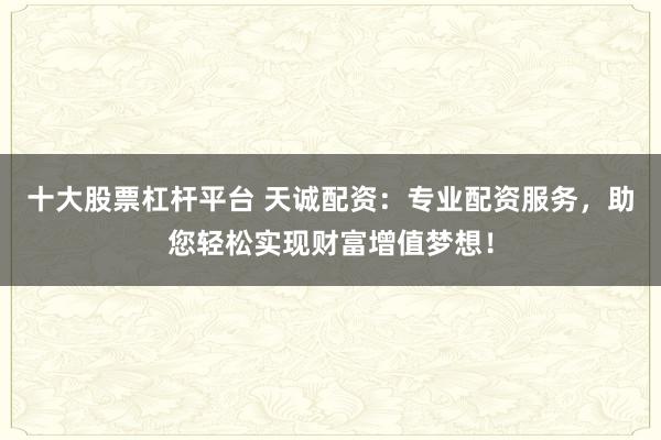 十大股票杠杆平台 天诚配资：专业配资服务，助您轻松实现财富增值梦想！