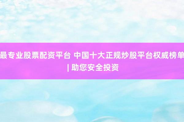 最专业股票配资平台 中国十大正规炒股平台权威榜单 | 助您安全投资