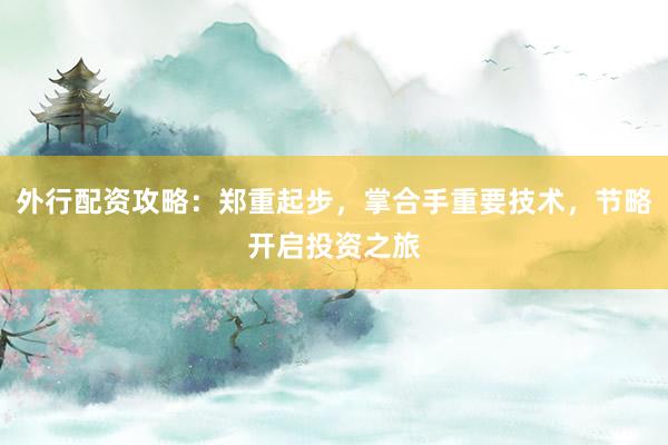 外行配资攻略：郑重起步，掌合手重要技术，节略开启投资之旅