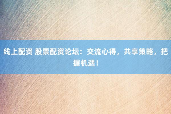 线上配资 股票配资论坛：交流心得，共享策略，把握机遇！