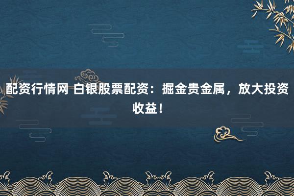 配资行情网 白银股票配资：掘金贵金属，放大投资收益！