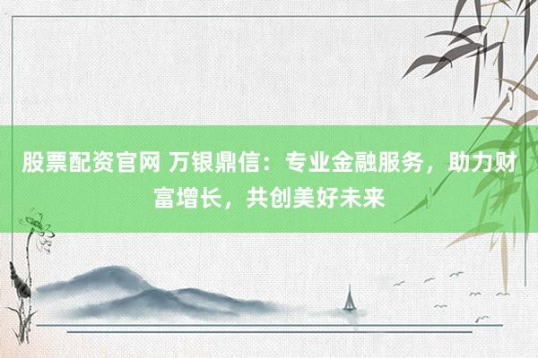 股票配资官网 万银鼎信:专业金融服务,助力财富增长,共创美好未来