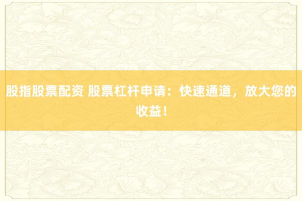 股指股票配资 股票杠杆申请:快速通道,放大您的收益!