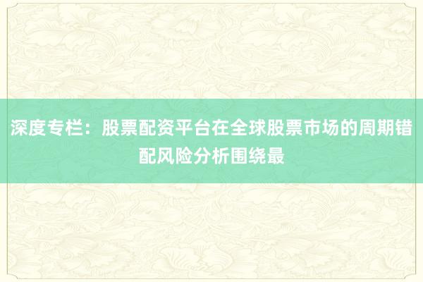 深度专栏：股票配资平台在全球股票市场的周期错配风险分析围绕最