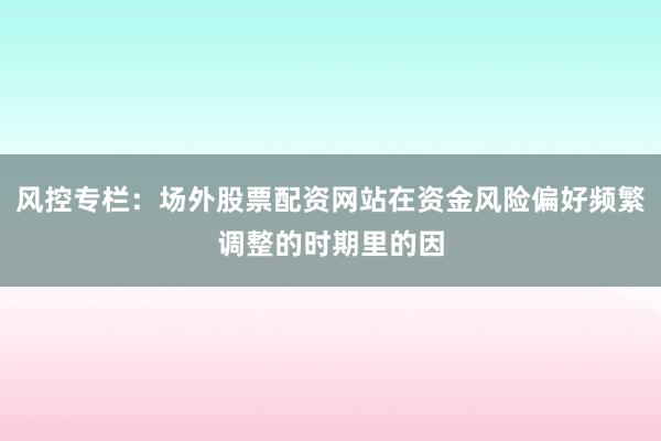 风控专栏：场外股票配资网站在资金风险偏好频繁调整的时期里的因