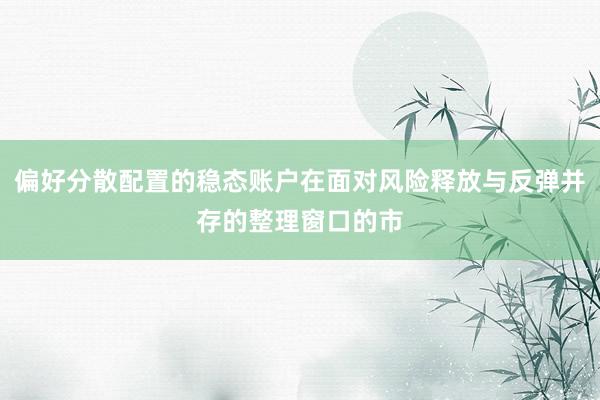偏好分散配置的稳态账户在面对风险释放与反弹并存的整理窗口的市