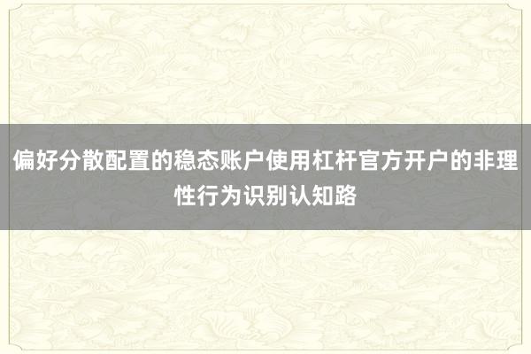 偏好分散配置的稳态账户使用杠杆官方开户的非理性行为识别认知路