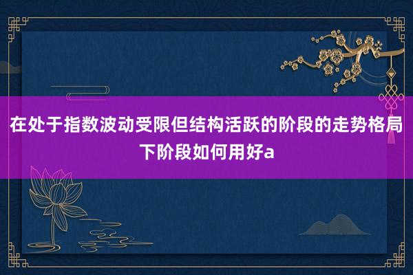在处于指数波动受限但结构活跃的阶段的走势格局下阶段如何用好a