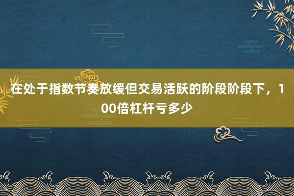 在处于指数节奏放缓但交易活跃的阶段阶段下，100倍杠杆亏多少