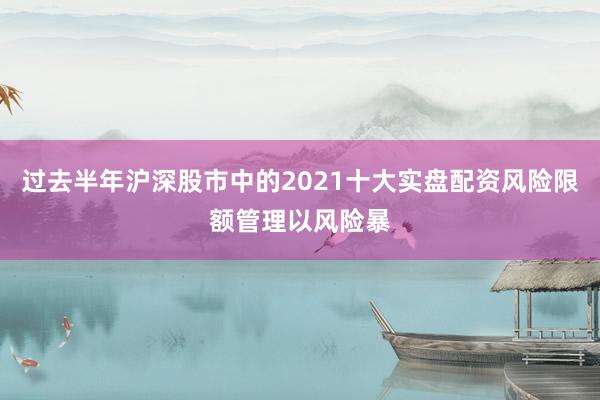 过去半年沪深股市中的2021十大实盘配资风险限额管理以风险暴