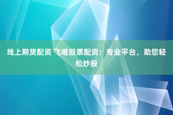 线上期货配资 飞唯股票配资:专业平台,助您轻松炒股