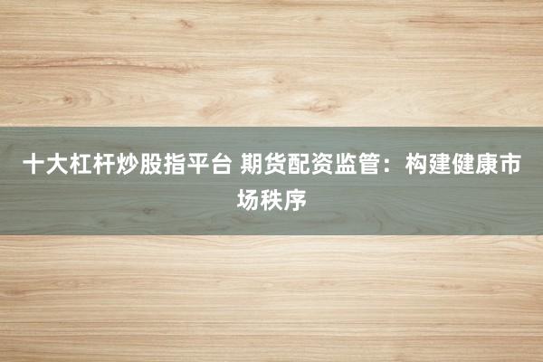 十大杠杆炒股指平台 期货配资监管:构建健康市场秩序