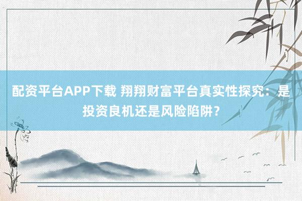 配资平台APP下载 翔翔财富平台真实性探究：是投资良机还是风险陷阱？