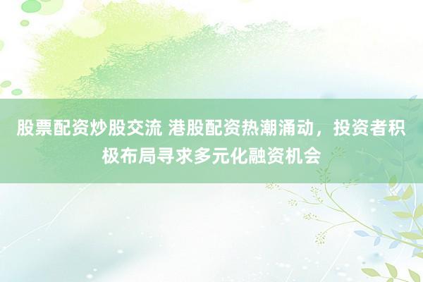 股票配资炒股交流 港股配资热潮涌动,投资者积极布局寻求多元化融资机会