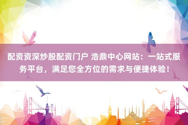配资资深炒股配资门户 浩鼎中心网站:一站式服务平台,满足您全方位的需求与便捷体验!