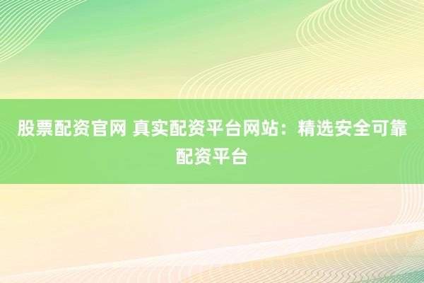 股票配资官网 真实配资平台网站:精选安全可靠配资平台