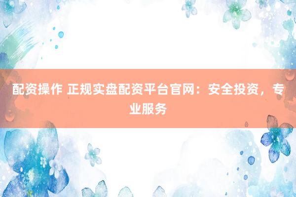 配资操作 正规实盘配资平台官网：安全投资，专业服务