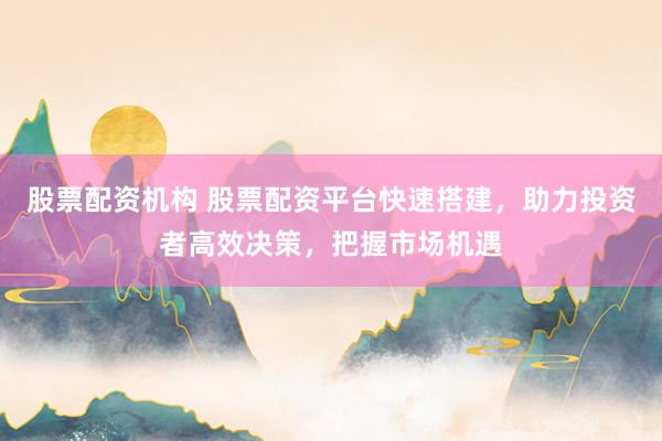 股票配资机构 股票配资平台快速搭建，助力投资者高效决策，把握市场机遇