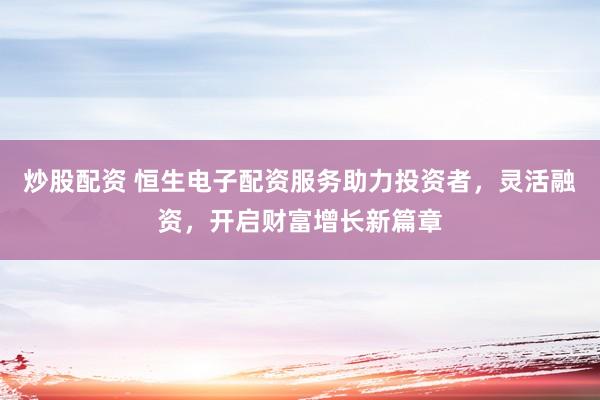 炒股配资 恒生电子配资服务助力投资者，灵活融资，开启财富增长新篇章