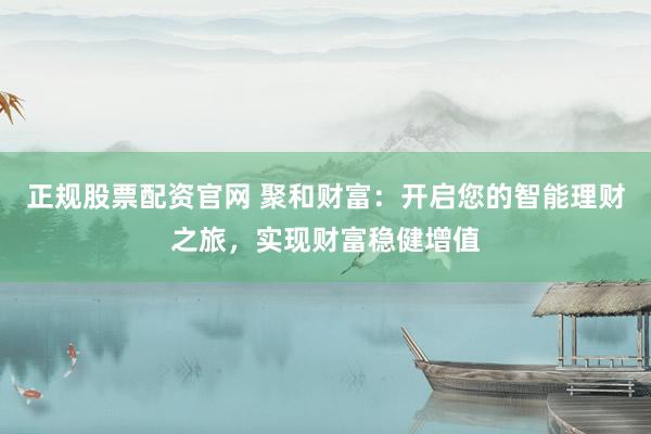 正规股票配资官网 聚和财富:开启您的智能理财之旅,实现财富稳健增值