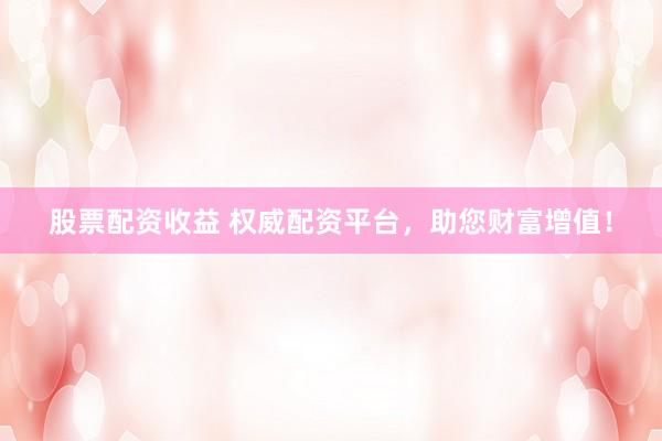股票配资收益 权威配资平台，助您财富增值！