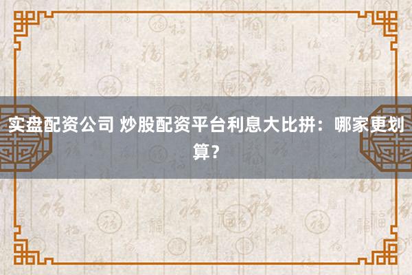 实盘配资公司 炒股配资平台利息大比拼：哪家更划算？