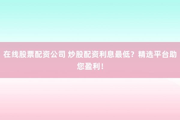 在线股票配资公司 炒股配资利息最低？精选平台助您盈利！