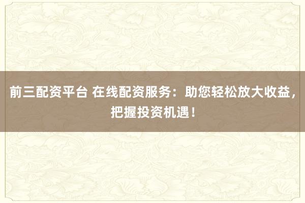 前三配资平台 在线配资服务：助您轻松放大收益，把握投资机遇！