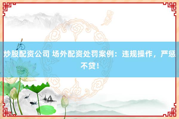炒股配资公司 场外配资处罚案例：违规操作，严惩不贷！