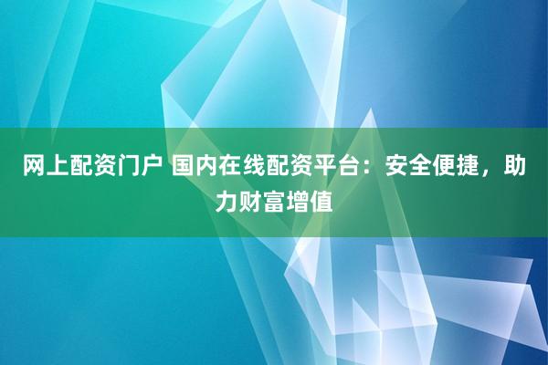 网上配资门户 国内在线配资平台：安全便捷，助力财富增值