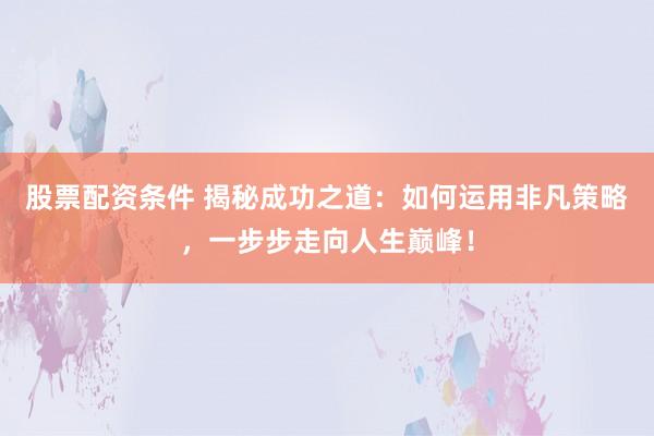 股票配资条件 揭秘成功之道：如何运用非凡策略，一步步走向人生巅峰！