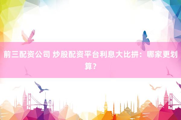 前三配资公司 炒股配资平台利息大比拼:哪家更划算?