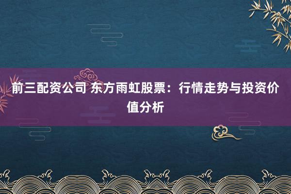 前三配资公司 东方雨虹股票：行情走势与投资价值分析