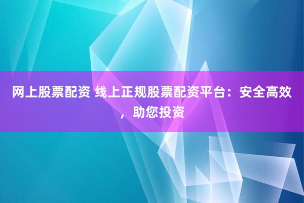 网上股票配资 线上正规股票配资平台：安全高效，助您投资