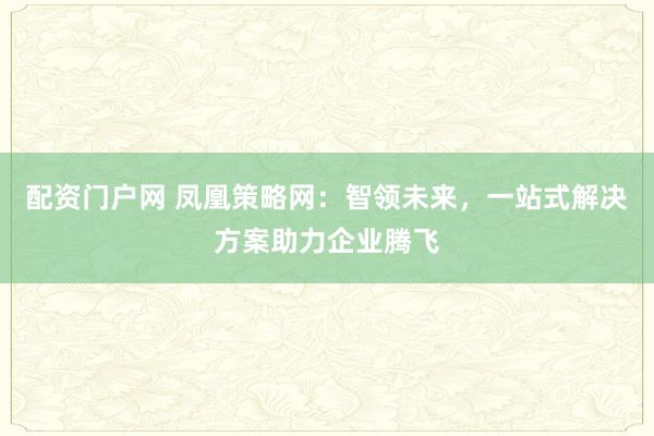 配资门户网 凤凰策略网:智领未来,一站式解决方案助力企业腾飞