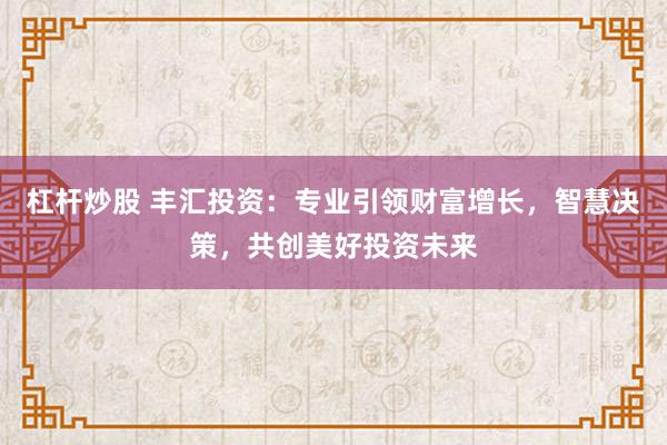 杠杆炒股 丰汇投资：专业引领财富增长，智慧决策，共创美好投资未来