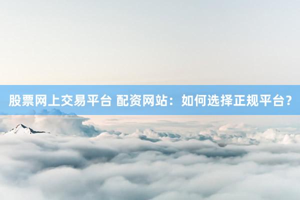 股票网上交易平台 配资网站：如何选择正规平台？