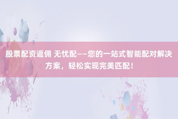 股票配资返佣 无忧配——您的一站式智能配对解决方案，轻松实现完美匹配！