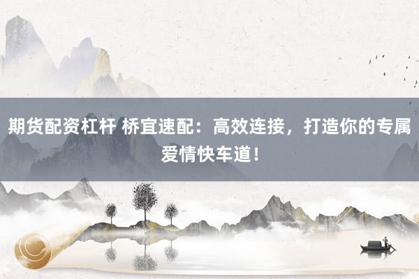 期货配资杠杆 桥宜速配：高效连接，打造你的专属爱情快车道！