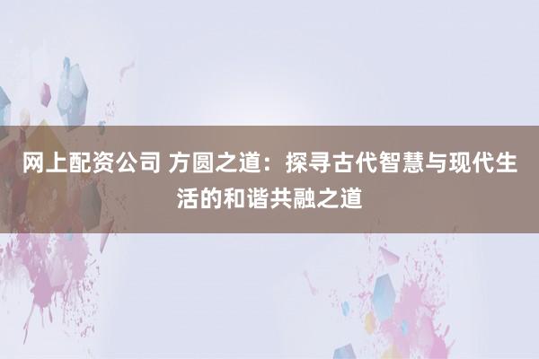 网上配资公司 方圆之道:探寻古代智慧与现代生活的和谐共融之道