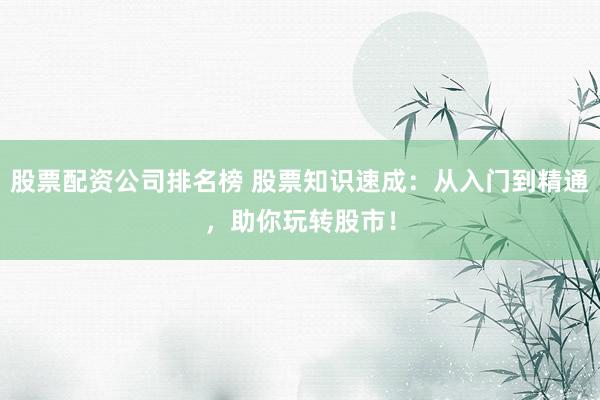 股票配资公司排名榜 股票知识速成：从入门到精通，助你玩转股市！