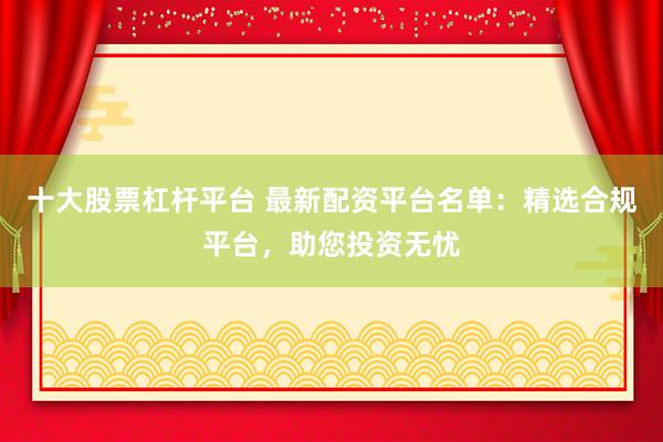 十大股票杠杆平台 最新配资平台名单：精选合规平台，助您投资无忧